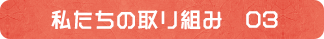私たちの取り組み　03