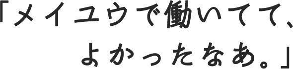 「メイユウで働いてて、よかったなあ。」