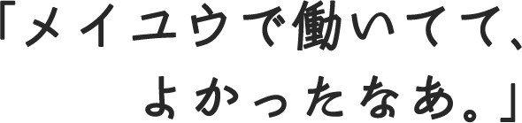 「メイユウで働いてて、よかったなあ。」